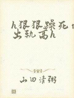 h狠狠躁死你h出轨高h