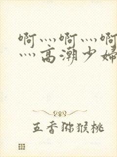 啊灬啊灬啊灬快灬高潮少妇小说