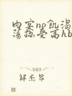 肉宴np饥渴放荡总受高hbl