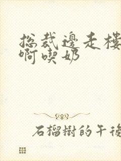 总裁边走楼梯嗯啊吃奶