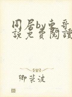 同居by东哥小说免费阅读全文无弹窗