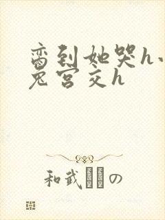 脔到她哭h小白兔宫交h