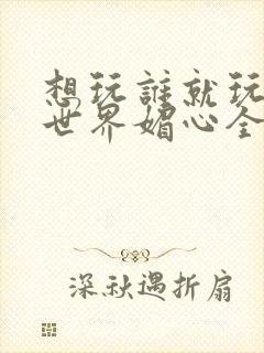 想玩谁就玩谁的世界媚心全文阅读