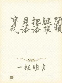 宝贝把腿开大让我添添视频