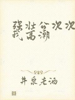 强壮公次次弄得我高潮