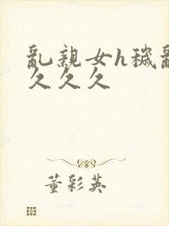 乱亲女h秽乱长久久久