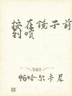 按在镜子前窗c到喷