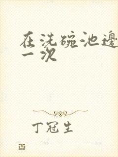 在洗碗池边要了一次