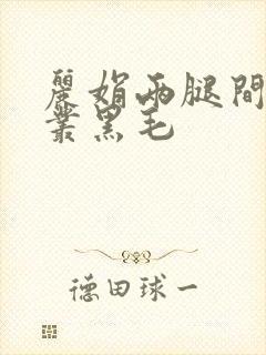 丽娟两腿间一大丛黑毛