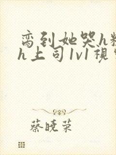 脔到她哭h粗话h上司1v1视频