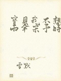 宝贝我不想带小雨伞宋予时