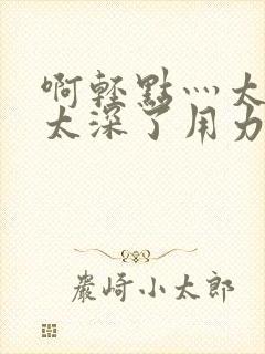 啊轻点灬太粗嗯太深了用力电影