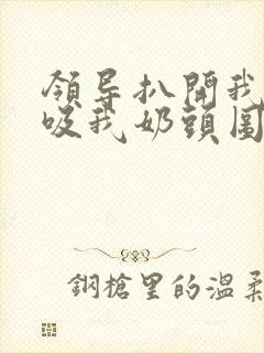 领导扒开我奶罩吸我奶头图片