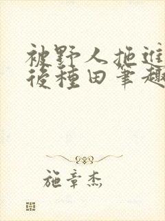 被野人拖进山洞后种田笔趣阁