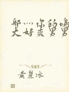 哪灬你的鸣巴好大好爽男男