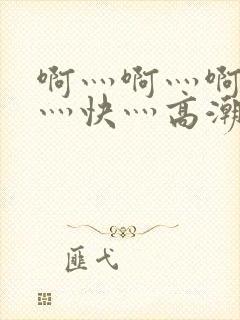 啊灬啊灬啊灬啊灬快灬高潮