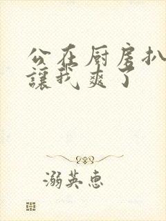 公在厨房扒开腿让我爽了