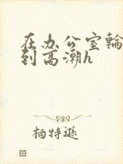 在办公室轮流澡到高潮h