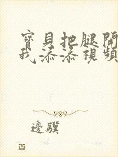 宝贝把腿开大让我添添视频