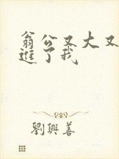 翁公又大又粗挺进了我