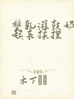 双乳涨鼓奶头翘起来揉捏