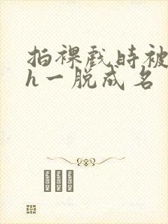 拍裸戏时被c了h一脱成名