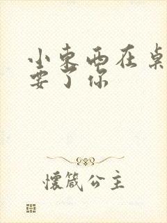 小东西在桌子上要了你