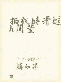 拍戏时滑进去了h周莹