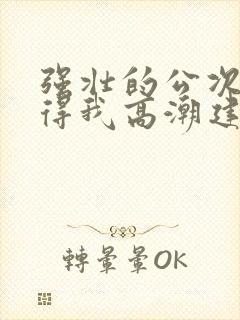 强壮的公次次弄得我高潮建国