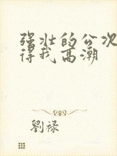 强壮的公次次弄得我高潮