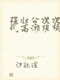 强壮公次次弄得我高潮视频