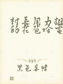 村长用力挺进她的花苞啥电视