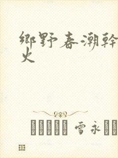 乡野春潮干柴烈火