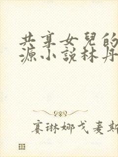 共享女儿的桃花源小说林丹丹