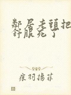 邻居老头把我弄舒服死了