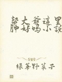 帮大爷这里消消肿好吗小说