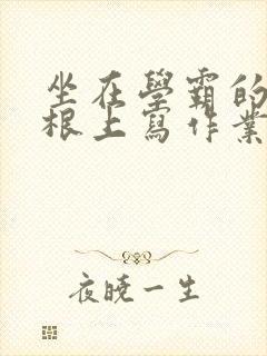 坐在学霸的大紫根上写作业