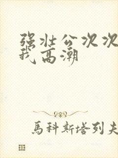 强壮公次次弄得我高潮