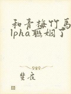 和青梅竹马的alpha联姻了 笔趣阁