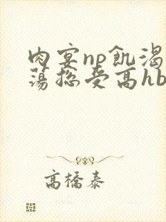 肉宴np饥渴放荡总受高hbl