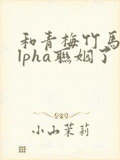 和青梅竹马的alpha联姻了