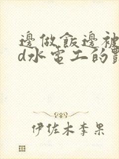 边做饭边被躁bd水电工的艳遇
