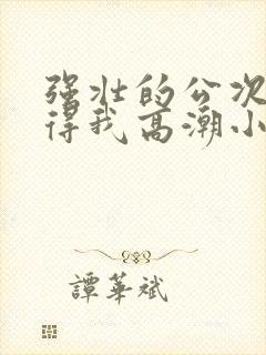 强壮的公次次弄得我高潮小说