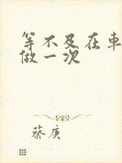 等不及在车里先做一次