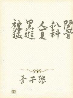 被黑人扒开双腿猛进夏科骨科