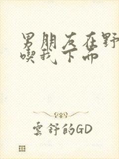 男朋友在野外猛吃我下面