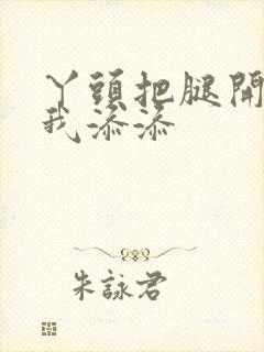 丫头把腿开大让我添添