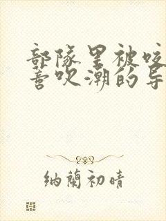 部队里被咬住花蒂吹潮的导演是谁