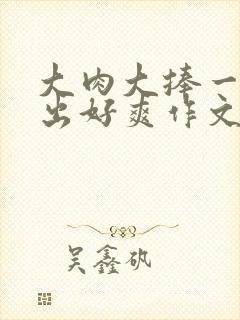 大肉大捧一进一出好爽作文