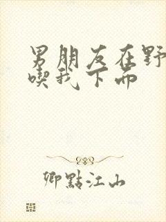 男朋友在野外猛吃我下面